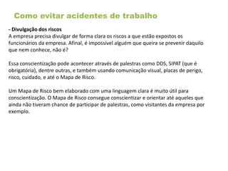 Como evitar acidentes de trabalho
- Divulgação dos riscos
A empresa precisa divulgar de forma clara os riscos a que estão expostos os
funcionários da empresa. Afinal, é impossível alguém que queira se prevenir daquilo
que nem conhece, não é?
Essa conscientização pode acontecer através de palestras como DDS, SIPAT (que é
obrigatória), dentre outras, e também usando comunicação visual, placas de perigo,
risco, cuidado, e até o Mapa de Risco.
Um Mapa de Risco bem elaborado com uma linguagem clara é muito útil para
conscientização. O Mapa de Risco consegue conscientizar e orientar até aqueles que
ainda não tiveram chance de participar de palestras, como visitantes da empresa por
exemplo.
 