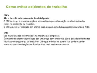Como evitar acidentes de trabalho
EPC’s
São o foco de todo prevencionista inteligente.
O EPC deve ser a primeira opção a ser analisada para atenuação ou eliminação dos
riscos no ambiente de trabalho.
O EPI só deve ser indicado em último caso, ou como medida passageira segundo a NR 6
EPI’s
São muito usados e conhecidos na maioria das empresas.
É uma medida fornece proteção por um preço bem em conta. São o pesadelo de muitos
Técnicos em Segurança do Trabalho. Diálogos individuais e palestras podem ajudar
muito na conscientização dos funcionários mais resistentes ao uso.
 