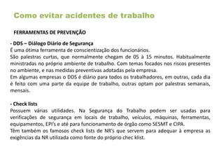 Como evitar acidentes de trabalho
FERRAMENTAS DE PREVENÇÃO
- DDS – Diálogo Diário de Segurança
É uma ótima ferramenta de conscientização dos funcionários.
São palestras curtas, que normalmente chegam de 05 à 15 minutos. Habitualmente
ministradas no próprio ambiente de trabalho. Com temas focados nos riscos presentes
no ambiente, e nas medidas preventivas adotadas pela empresa.
Em algumas empresas o DDS é diário para todos os trabalhadores, em outras, cada dia
é feito com uma parte da equipe de trabalho, outras optam por palestras semanais,
mensais.
- Check lists
Possuem várias utilidades. Na Segurança do Trabalho podem ser usadas para
verificações de segurança em locais de trabalho, veículos, máquinas, ferramentas,
equipamentos, EPI’s e até para funcionamento de órgão como SESMT e CIPA.
Têm também os famosos check lists de NR’s que servem para adequar à empresa as
exigências da NR utilizada como fonte do próprio chec klist.
 