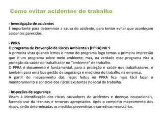 Como evitar acidentes de trabalho
- Investigação de acidentes
É importante para determinar a causa do acidente, para tentar evitar que aconteçam
acidentes parecidos.
- PPRA
O programa de Prevenção de Riscos Ambientais (PPRA) NR 9
A primeira vista quando lemos o nome do programa logo temos a primeira impressão
que é um programa sobre meio ambiente, mas, na verdade esse programa visa à
proteção da saúde do trabalhador no “ambiente” de trabalho.
O PPRA é documento é fundamental, para a proteção e saúde dos trabalhadores, e
também para uma boa gestão de segurança e medicina do trabalho na empresa.
A partir do mapeamento dos riscos feitos no PPRA fica mais fácil fazer o
monitoramento e controle dos riscos existentes no local de trabalho.
- Inspeções de segurança
Visam à identificação dos riscos causadores de acidentes e doenças ocupacionais,
fazendo uso da técnicas e recursos apropriados. Após o completo mapeamento dos
riscos, serão determinadas as medidas preventivas e corretivas necessárias.
 