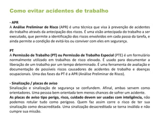 Como evitar acidentes de trabalho
- APR
A Análise Preliminar de Risco (APR) é uma técnica que visa à prevenção de acidentes
do trabalho através da antecipação dos riscos. É uma visão antecipada do trabalho a ser
executado, que permite a identificação dos riscos envolvidos em cada passo da tarefa, e
ainda permite a condição de evitá-los ou conviver com eles em segurança.
PT
A Permissão de Trabalho (PT) ou Permissão de Trabalho Especial (PTE) é um formulário
normalmente utilizado em trabalhos de risco elevado. É usado para documentar a
liberação de um trabalho por um tempo determinado. É uma ferramenta de avaliação e
documentação de possíveis riscos causadores de acidentes de trabalho e doenças
ocupacionais. Uma das fases da PT é a APR (Análise Preliminar de Risco).
- Sinalização / placas de aviso
Sinalização e sinalização de segurança se confundem. Afinal, ambas servem como
orientadores. Uma pessoa bem orientada tem menos chances de sofrer um acidente.
As placas de aviso tipo perigo, risco, cuidado devem ser usadas com inteligência, não
podemos rotular tudo como perigoso. Quem faz assim corre o risco de ter sua
sinalização como desacreditada. Uma sinalização desacreditada se torna inválida e não
cumpre sua missão.
 