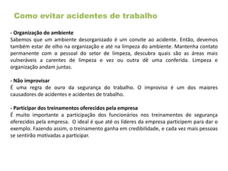 Como evitar acidentes de trabalho
- Organização do ambiente
Sabemos que um ambiente desorganizado é um convite ao acidente. Então, devemos
também estar de olho na organização e até na limpeza do ambiente. Mantenha contato
permanente com o pessoal do setor de limpeza, descubra quais são as áreas mais
vulneráveis a carentes de limpeza e vez ou outra dê uma conferida. Limpeza e
organização andam juntas.
- Não improvisar
É uma regra de ouro da segurança do trabalho. O improviso é um dos maiores
causadores de acidentes e acidentes de trabalho.
- Participar dos treinamentos oferecidos pela empresa
É muito importante a participação dos funcionários nos treinamentos de segurança
oferecidos pela empresa. O ideal é que até os líderes da empresa participem para dar o
exemplo. Fazendo assim, o treinamento ganha em credibilidade, e cada vez mais pessoas
se sentirão motivadas a participar.
 