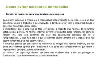 Como evitar acidentes de trabalho
- Cumprir as normas de segurança adotadas pela empresa
Como bem sabemos, a empresa é a responsável pela prestação de serviço, é ela que deve
coordenar como o trabalho é desenvolvido. E também arcar com a responsabilidade e
consequência dessa coordenação.
É importante que a empresa se faça ser ouvida a respeito das normas de segurança
estabelecidas por ela. As normas internas devem ser seguidas pelos funcionários como se
fossem leis. Para isso podemos até usar das penalidades previstas por leis e
jurisprudências. O que não pode é que as normas sejam somente de fachadas, que não
sejam cumpridas, que não sejam aceitas…
A empresa precisa ser consciente no momento da criação das normas internas, ela não
pode criar normas apenas por “modismo”! Não pode criar procedimentos que ferem a
legislação e a ética pessoal do trabalhador.
As normas de segurança devem ser pensadas e elaboradas a fim de proteger os
funcionários. Esse é o único motivo da existência delas.
 
