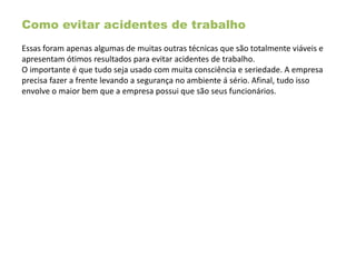 Como evitar acidentes de trabalho
Essas foram apenas algumas de muitas outras técnicas que são totalmente viáveis e
apresentam ótimos resultados para evitar acidentes de trabalho.
O importante é que tudo seja usado com muita consciência e seriedade. A empresa
precisa fazer a frente levando a segurança no ambiente á sério. Afinal, tudo isso
envolve o maior bem que a empresa possui que são seus funcionários.
 