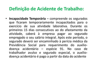 • Incapacidade Temporária – compreende os segurados
que ficaram temporariamente incapacitados para o
exercício de sua atividade laborativa. Durante os
primeiros 15 dias consecutivos ao do afastamento da
atividade, caberá à empresa pagar ao segurado
empregado o seu salário integral. Após este período, o
segurado deverá ser encaminhado à perícia médica da
Previdência Social para requerimento do auxílio-
doença acidentário – espécie 91. No caso de
trabalhador avulso e segurado especial, o auxílio-
doença acidentário é pago a partir da data do acidente
Definição de Acidente de Trabalho:
 