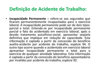 • Incapacidade Permanente – refere-se aos segurados que
ficaram permanentemente incapacitados para o exercício
laboral. A incapacidade permanente pode ser de dois tipos:
parcial e total. Entende-se por incapacidade permanente
parcial o fato do acidentado em exercício laboral, após o
devido tratamento psicofísico-social, apresentar seqüela
definitiva que implique em redução da capacidade. Esta
informação é captada a partir da concessão do benefício
auxílio-acidente por acidente do trabalho, espécie 94. O
outro tipo ocorre quando o acidentado em exercício laboral
apresentar incapacidade permanente e total para o
exercício de qualquer atividade laborativa. Esta informação
é captada a partir da concessão do benefício aposentadoria
por invalidez por acidente do trabalho, espécie 92.
Definição de Acidente de Trabalho:
 