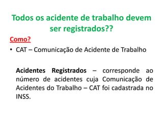 Todos os acidente de trabalho devem
ser registrados??
Como?
• CAT – Comunicação de Acidente de Trabalho
Acidentes Registrados – corresponde ao
número de acidentes cuja Comunicação de
Acidentes do Trabalho – CAT foi cadastrada no
INSS.
 