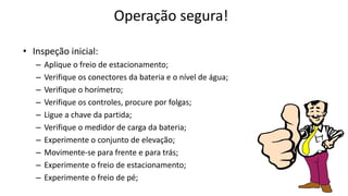 Operação segura!
• Inspeção inicial:
– Aplique o freio de estacionamento;
– Verifique os conectores da bateria e o nível de água;
– Verifique o horímetro;
– Verifique os controles, procure por folgas;
– Ligue a chave da partida;
– Verifique o medidor de carga da bateria;
– Experimente o conjunto de elevação;
– Movimente-se para frente e para trás;
– Experimente o freio de estacionamento;
– Experimente o freio de pé;
 