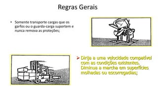 Regras Gerais
• Somente transporte cargas que os
garfos ou o guarda-carga suportem e
nunca remova as proteções;
 Dirija a uma velocidade compatível
com as condições existentes.
Diminua a marcha em superfícies
molhadas ou escorregadias;
 