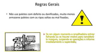 Regras Gerais
• Não use paletes com defeito ou danificados, muito menos
armazene paletes com as ripas soltas ou mal fixadas;
 Se em algum momento a empilhadeira estiver
falhando ou se houver motivo para considerá-
la insegura, suspenda as operações e informe
imediatamente a supervisão;
 