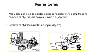 Regras Gerais
• Não passe por cima de objetos deixados no chão. Pare a empilhadeira
coloque os objetos fora da rota e avise o supervisor;
• Remova os obstáculos antes de seguir viagem;
 
