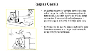 Regras Gerais
• Os garfos devem ser sempre bem colocados
sob a carga, de preferência no comprimento
total deles. Ao andar, a parte de trás da carga
deve estar firmemente localizada contra o
guarda-carga e o mastro inclinado para trás;
• Certifique-se de que há espaço suficiente para
levantar e manobrar a carga, preste atenção
ao patrimônio da empresa!
 