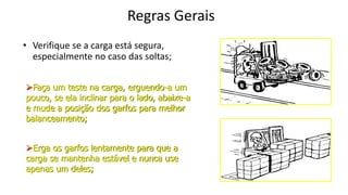 Regras Gerais
• Verifique se a carga está segura,
especialmente no caso das soltas;
Faça um teste na carga, erguendo-a um
pouco, se ela inclinar para o lado, abaixe-a
e mude a posição dos garfos para melhor
balanceamento;
Erga os garfos lentamente para que a
carga se mantenha estável e nunca use
apenas um deles;
 