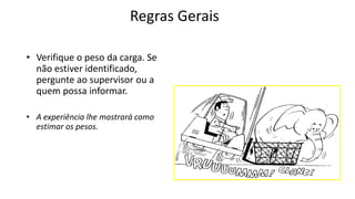 Regras Gerais
• Verifique o peso da carga. Se
não estiver identificado,
pergunte ao supervisor ou a
quem possa informar.
• A experiência lhe mostrará como
estimar os pesos.
 