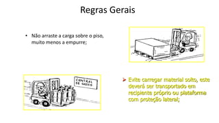 Regras Gerais
• Não arraste a carga sobre o piso,
muito menos a empurre;
 Evite carregar material solto, este
deverá ser transportado em
recipiente próprio ou plataforma
com proteção lateral;
 