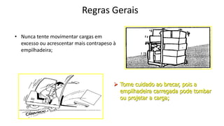 Regras Gerais
• Nunca tente movimentar cargas em
excesso ou acrescentar mais contrapeso à
empilhadeira;
 Tome cuidado ao brecar, pois a
empilhadeira carregada pode tombar
ou projetar a carga;
 