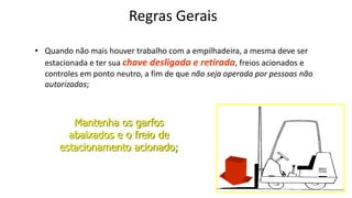 Regras Gerais
• Quando não mais houver trabalho com a empilhadeira, a mesma deve ser
estacionada e ter sua chave desligada e retirada, freios acionados e
controles em ponto neutro, a fim de que não seja operada por pessoas não
autorizadas;
Mantenha os garfos
abaixados e o freio de
estacionamento acionado;
 