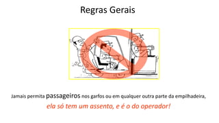 Regras Gerais
Jamais permita passageiros nos garfos ou em qualquer outra parte da empilhadeira,
ela só tem um assento, e é o do operador!
 