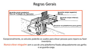 Regras Gerais
Excepcionalmente, os veículos poderão se usados para elevar pessoas para reparo ou fazer
inventário.
Nunca eleve ninguém sem o uso de uma plataforma fixada adequadamente aos garfos
e ao guarda-carga.
 