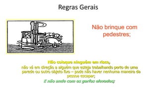 Regras Gerais
Não brinque com
pedestres;
Não coloque ninguém em risco,
não vá em direção a alguém que esteja trabalhando perto de uma
parede ou outro objeto fixo – pode não haver nenhuma maneira da
pessoa escapar;
E não ande com os garfos elevados;
 