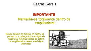 Regras Gerais
IMPORTANTE
Mantenha-se totalmente dentro da
empilhadeira!
Nunca coloque os braços, as mãos, as
pernas ou a cabeça entre as vigas do
mastro ou fora dos limites da cabine
da empilhadeira, talvez você fique
sem eles!
 
