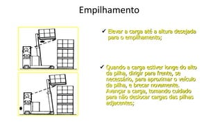 Empilhamento
 Elevar a carga até a altura desejada
para o empilhamento;
 Quando a carga estiver longe do alto
da pilha, dirigir para frente, se
necessário, para aproximar o veículo
da pilha, e brecar novamente.
Avançar a carga, tomando cuidado
para não deslocar cargas das pilhas
adjacentes;
 