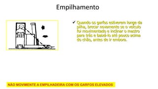 Edson Donizetti da Silva - TST - São Carlos
- SP
Empilhamento
 Quando os garfos estiverem longe da
pilha, brecar novamente se o veículo
foi movimentado e inclinar o mastro
para trás e baixá-lo até pouco acima
do chão, antes de ir embora.
NÃO MOVIMENTE A EMPILHADEIRA COM OS GARFOS ELEVADOS
 