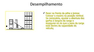 Desempilhamento
 Parar na frente da pilha e brecar.
Colocar o mastro na posição vertical.
Se necessário, ajustar a abertura dos
garfos à largura da carga e
assegurar-se de que o peso da carga
está dentro da capacidade do
veículo;
 