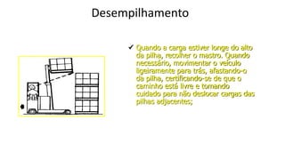 Desempilhamento
 Quando a carga estiver longe do alto
da pilha, recolher o mastro. Quando
necessário, movimentar o veículo
ligeiramente para trás, afastando-o
da pilha, certificando-se de que o
caminho está livre e tomando
cuidado para não deslocar cargas das
pilhas adjacentes;
 