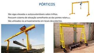 PÓRTICOS
São vigas elevadas e autossustentáveis sobre trilhos.
Possuem sistema de elevação semelhante ao das pontes rolantes.
São utilizados no armazenamento em locais descobertos.
 