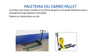 PALETEIRA OU CARRO PALLET
Carrinhos com braços metálicos em forma de garfo e um pistão hidráulico para a
elevação da carga (pequena elevação).
Podem ser motorizadas ou não.
 