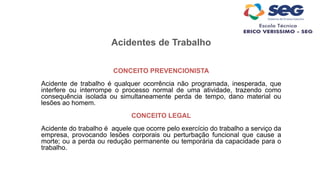 Acidentes de Trabalho
CONCEITO PREVENCIONISTA
Acidente de trabalho é qualquer ocorrência não programada, inesperada, que
interfere ou interrompe o processo normal de uma atividade, trazendo como
consequência isolada ou simultaneamente perda de tempo, dano material ou
lesões ao homem.
CONCEITO LEGAL
Acidente do trabalho é aquele que ocorre pelo exercício do trabalho a serviço da
empresa, provocando lesões corporais ou perturbação funcional que cause a
morte; ou a perda ou redução permanente ou temporária da capacidade para o
trabalho.
 