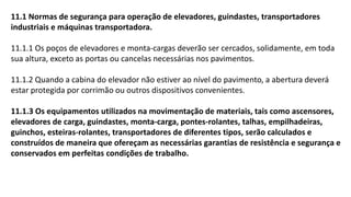 11.1 Normas de segurança para operação de elevadores, guindastes, transportadores
industriais e máquinas transportadora.
11.1.1 Os poços de elevadores e monta-cargas deverão ser cercados, solidamente, em toda
sua altura, exceto as portas ou cancelas necessárias nos pavimentos.
11.1.2 Quando a cabina do elevador não estiver ao nível do pavimento, a abertura deverá
estar protegida por corrimão ou outros dispositivos convenientes.
11.1.3 Os equipamentos utilizados na movimentação de materiais, tais como ascensores,
elevadores de carga, guindastes, monta-carga, pontes-rolantes, talhas, empilhadeiras,
guinchos, esteiras-rolantes, transportadores de diferentes tipos, serão calculados e
construídos de maneira que ofereçam as necessárias garantias de resistência e segurança e
conservados em perfeitas condições de trabalho.
 