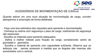 ACESSÓRIOS DE MOVIMENTAÇÃO DE CARGA
Quando estiver em uma nova situação de movimentação de carga, convém
planejarmos a amarração de forma detalhada:
. Faça uma boa estimativa dos requisitos para içamento e movimentação;
. Conheça ou estime com segurança o peso da carga, coeficientes de segurança
são essenciais;
. Escolha os materiais para içamento adequados;
. Defina o melhor método para fixação da carga, considerando centro de
gravidade e geometria;
. Escolha o material de içamento com capacidade suficiente. Observe que os
esforços nas pernas acrescem à medida que os ângulos das mesmas são
aumentados com a vertical;
 
