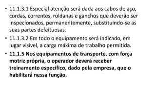 • 11.1.3.1 Especial atenção será dada aos cabos de aço,
cordas, correntes, roldanas e ganchos que deverão ser
inspecionados, permanentemente, substituindo-se as
suas partes defeituosas.
• 11.1.3.2 Em todo o equipamento será indicado, em
lugar visível, a carga máxima de trabalho permitida.
• 11.1.5 Nos equipamentos de transporte, com força
motriz própria, o operador deverá receber
treinamento específico, dado pela empresa, que o
habilitará nessa função.
 