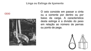 Linga ou Eslinga de Içamento
CEIO
O ceio consiste em passar a cinta
ou a corrente por dentro ou por
baixo da carga. A característica
desta eslinga é a divisão do peso
em relação ao número de pernas
ou ponto de pega.
 