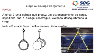 Linga ou Eslinga de Içamento
FORCA
A forca é uma eslinga que produz um estrangulamento de carga,
impedindo que a eslinga escorregue, evitando desequilibrando a
carga
Nota – É errado fazer o enforcamento direto no olhal
 