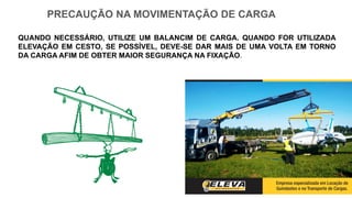 PRECAUÇÃO NA MOVIMENTAÇÃO DE CARGA
QUANDO NECESSÁRIO, UTILIZE UM BALANCIM DE CARGA. QUANDO FOR UTILIZADA
ELEVAÇÃO EM CESTO, SE POSSÍVEL, DEVE-SE DAR MAIS DE UMA VOLTA EM TORNO
DA CARGA AFIM DE OBTER MAIOR SEGURANÇA NA FIXAÇÃO.
 