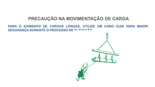 PRECAUÇÃO NA MOVIMENTAÇÃO DE CARGA
PARA O IÇAMENTO DE CARGAS LONGAS, UTILIZE UM CABO GUIA PARA MAIOR
SEGURANÇA DURANTE O PROCESSO DE ELEVAÇÃO.
 