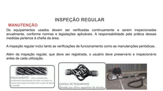 INSPEÇÃO REGULAR
Os equipamentos usados devem ser verificadas continuamente e serem inspecionadas
anualmente, conforme normas e legislações aplicáveis. A responsabilidade pela prática dessas
medidas pertence à chefia da área.
A inspeção regular inclui tanto as verificações de funcionamento como as manutenções periódicas.
Além da inspeção regular, que deve ser registrada, o usuário deve preservá-lo e inspecioná-lo
antes de cada utilização.
MANUTENÇÃO
 