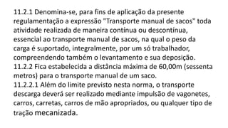 11.2.1 Denomina-se, para fins de aplicação da presente
regulamentação a expressão "Transporte manual de sacos" toda
atividade realizada de maneira contínua ou descontínua,
essencial ao transporte manual de sacos, na qual o peso da
carga é suportado, integralmente, por um só trabalhador,
compreendendo também o levantamento e sua deposição.
11.2.2 Fica estabelecida a distância máxima de 60,00m (sessenta
metros) para o transporte manual de um saco.
11.2.2.1 Além do limite previsto nesta norma, o transporte
descarga deverá ser realizado mediante impulsão de vagonetes,
carros, carretas, carros de mão apropriados, ou qualquer tipo de
tração mecanizada.
 