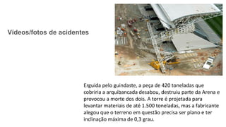 Vídeos/fotos de acidentes
Erguida pelo guindaste, a peça de 420 toneladas que
cobriria a arquibancada desabou, destruiu parte da Arena e
provocou a morte dos dois. A torre é projetada para
levantar materiais de até 1.500 toneladas, mas a fabricante
alegou que o terreno em questão precisa ser plano e ter
inclinação máxima de 0,3 grau.
 