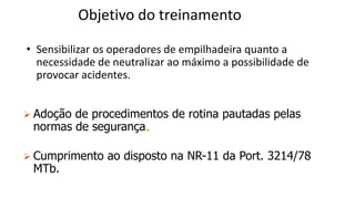 Objetivo do treinamento
• Sensibilizar os operadores de empilhadeira quanto a
necessidade de neutralizar ao máximo a possibilidade de
provocar acidentes.
 Adoção de procedimentos de rotina pautadas pelas
normas de segurança.
 Cumprimento ao disposto na NR-11 da Port. 3214/78
MTb.
 