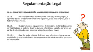 Regulamentação Legal
• NR-11 - TRANSPORTE, MOVIMENTAÇÃ0, ARMAZENAGEM E MANUSEIO DE MATERIAIS
• 11.1.5. Nos equipamentos de transporte, com força motriz própria, o
operador deverá receber um treinamento específico, dado pela empresa, que o
habilitará nessa função.
• 11.1.6. Os operadores de equipamentos de transporte motorizado deverão
ser habilitados e só poderão dirigir se durante o horário de trabalho portarem um
cartão de identificação, com o nome e fotografia, em lugar visível.
• 11.1.6.1. O cartão terá a validade de 1 (um) ano, salvo imprevisto, e, para a
revalidação, o empregado deverá passar por exame de saúde completo, por conta
do empregador.
 