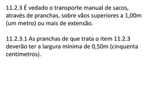 11.2.3 É vedado o transporte manual de sacos,
através de pranchas, sobre vãos superiores a 1,00m
(um metro) ou mais de extensão.
11.2.3.1 As pranchas de que trata o item 11.2.3
deverão ter a largura mínima de 0,50m (cinquenta
centímetros).
 