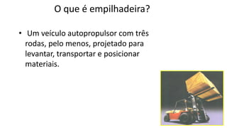 O que é empilhadeira?
• Um veículo autopropulsor com três
rodas, pelo menos, projetado para
levantar, transportar e posicionar
materiais.
 