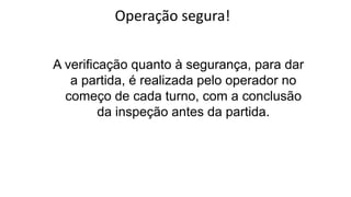 Operação segura!
A verificação quanto à segurança, para dar
a partida, é realizada pelo operador no
começo de cada turno, com a conclusão
da inspeção antes da partida.
 