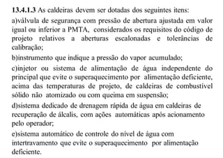13.4.1.3 As caldeiras devem ser dotadas dos seguintes itens:
a)válvula de segurança com pressão de abertura ajustada em valor
igual ou inferior a PMTA, considerados os requisitos do código de
projeto relativos a aberturas escalonadas e tolerâncias de
calibração;
b)instrumento que indique a pressão do vapor acumulado;
c)injetor ou sistema de alimentação de água independente do
principal que evite o superaquecimento por alimentação deficiente,
acima das temperaturas de projeto, de caldeiras de combustível
sólido não atomizado ou com queima em suspensão;
d)sistema dedicado de drenagem rápida de água em caldeiras de
recuperação de álcalis, com ações automáticas após acionamento
pelo operador;
e)sistema automático de controle do nível de água com
intertravamento que evite o superaquecimento por alimentação
deficiente.
 