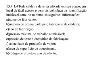 13.4.1.4 Toda caldeira deve ter afixada em seu corpo, em
local de fácil acesso e bem visível, placa de identificação
indelével com, no mínimo, as seguintes informações:
a)nome do fabricante;
b)número de ordem dado pelo fabricante da caldeira;
c)ano de fabricação;
d)pressão máxima de trabalho admissível;
e)pressão de teste hidrostático de fabricação;
f)capacidade de produção de vapor;
g)área de superfície de aquecimento;
h)código de projeto e ano de edição.
 