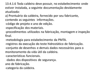 13.4.1.6 Toda caldeira deve possuir, no estabelecimento onde
estiver instalada, a seguinte documentação devidamente
atualizada:
a) Prontuário da caldeira, fornecido por seu fabricante,
contendo as seguintes informações.
-código de projeto e ano de edição.
-especificação dos materiais.
-procedimentos utilizados na fabricação, montagem e inspeção
final.
-metodologia para estabelecimento da PMTA.
-registros da execução do teste hidrostático de fabricação.
-conjunto de desenhos e demais dados necessários para o
monitoramento da vida útil da caldeira.
-características funcionais.
-dados dos dispositivos de segurança.
ano de fabricação.
-categoria da caldeira.
 